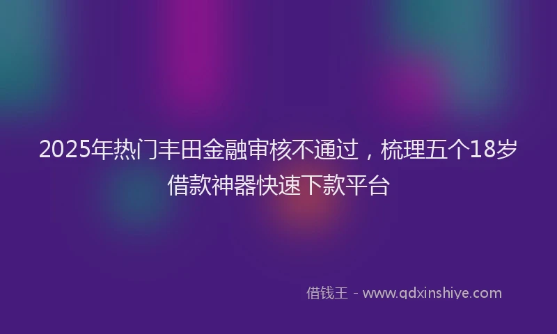 2025年热门丰田金融审核不通过，梳理五个18岁借款神器快速下款平台