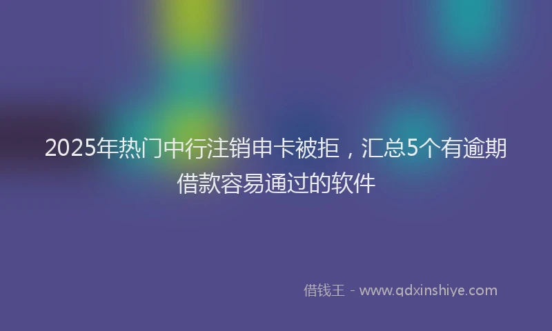 2025年热门中行注销申卡被拒，汇总5个有逾期借款容易通过的软件