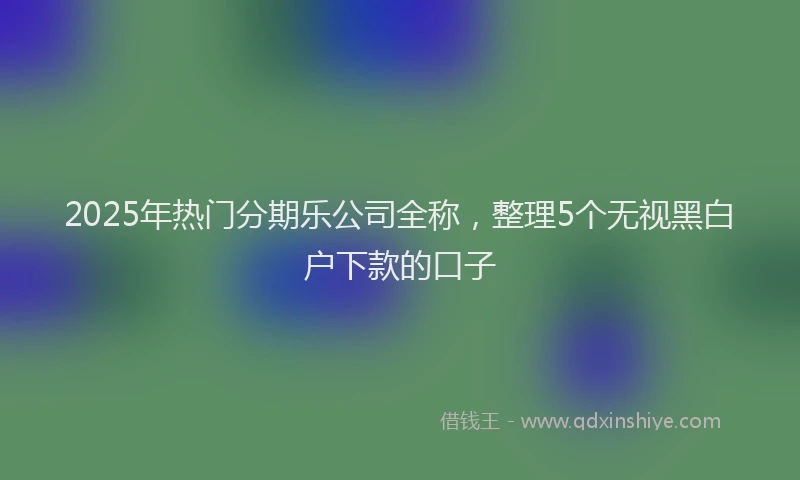 2025年热门分期乐公司全称，整理5个无视黑白户下款的口子