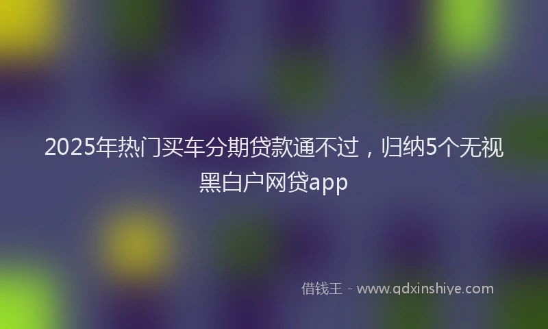 2025年热门买车分期贷款通不过，归纳5个无视黑白户网贷app