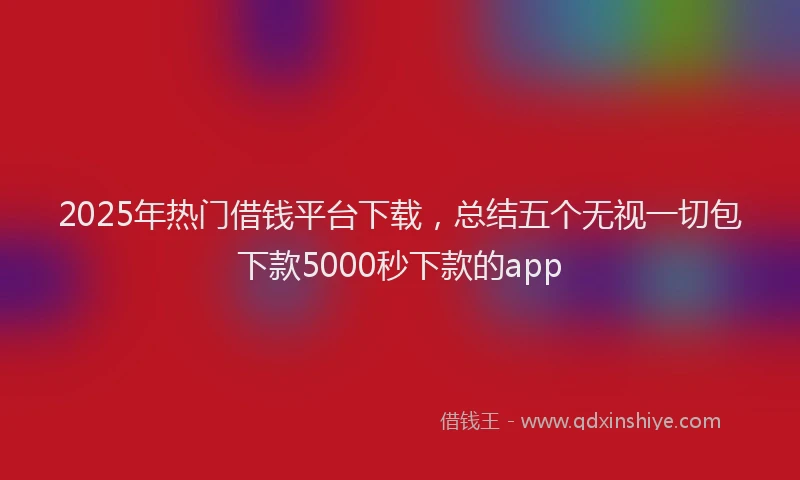 2025年热门借钱平台下载，总结五个无视一切包下款5000秒下款的app