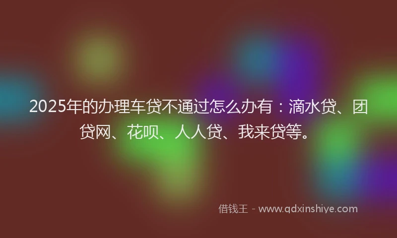 2025年的办理车贷不通过怎么办有：滴水贷、团贷网、花呗、人人贷、我来贷等。