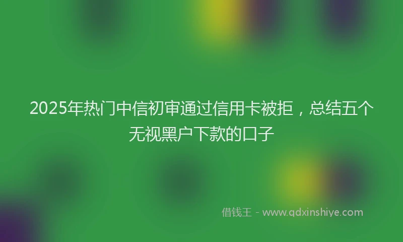 2025年热门中信初审通过信用卡被拒，总结五个无视黑户下款的口子