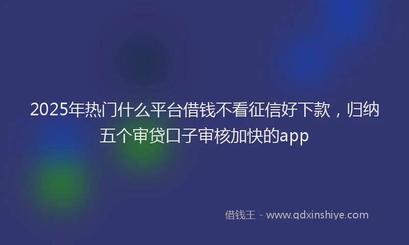 2025年热门什么平台借钱不看征信好下款，归纳五个审贷口子审核加快的app