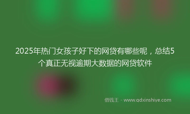 2025年热门女孩子好下的网贷有哪些呢，总结5个真正无视逾期大数据的网贷软件