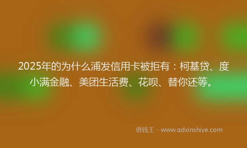 2025年的为什么浦发信用卡被拒有：柯基贷、度小满金融、美团生活费、花呗、替你还等。