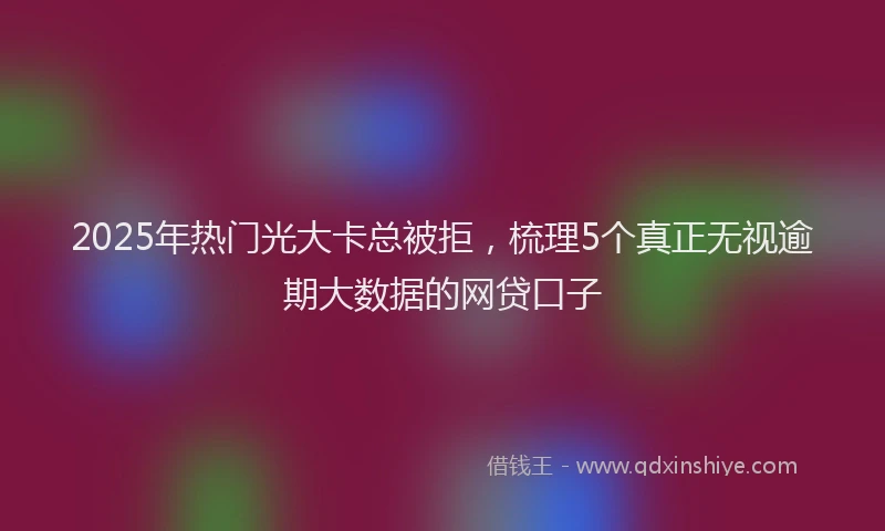 2025年热门光大卡总被拒，梳理5个真正无视逾期大数据的网贷口子