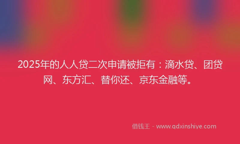 2025年的人人贷二次申请被拒有：滴水贷、团贷网、东方汇、替你还、京东金融等。