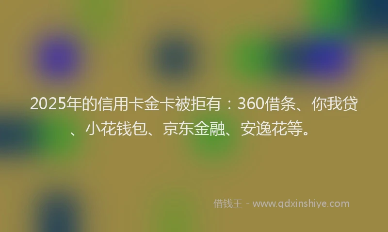 2025年的信用卡金卡被拒有：360借条、你我贷、小花钱包、京东金融、安逸花等。