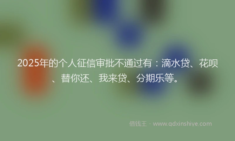 2025年的个人征信审批不通过有：滴水贷、花呗、替你还、我来贷、分期乐等。