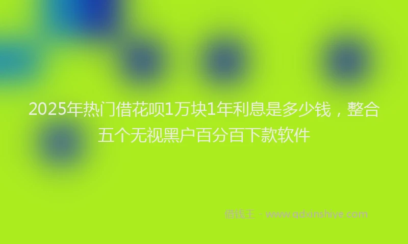 2025年热门借花呗1万块1年利息是多少钱，整合五个无视黑户百分百下款软件