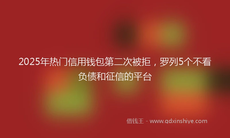 2025年热门信用钱包第二次被拒，罗列5个不看负债和征信的平台