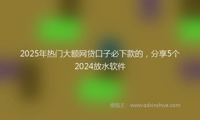 2025年热门大额网贷口子必下款的，分享5个2024放水软件