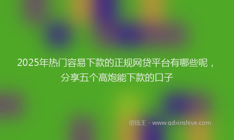 2025年热门容易下款的正规网贷平台有哪些呢,分享五个高炮能下款的口子