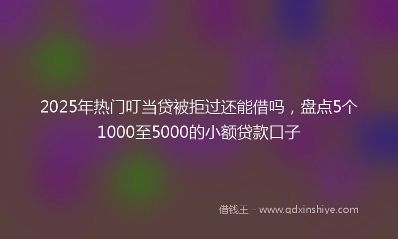 2025年热门叮当贷被拒过还能借吗，盘点5个1000至5000的小额贷款口子
