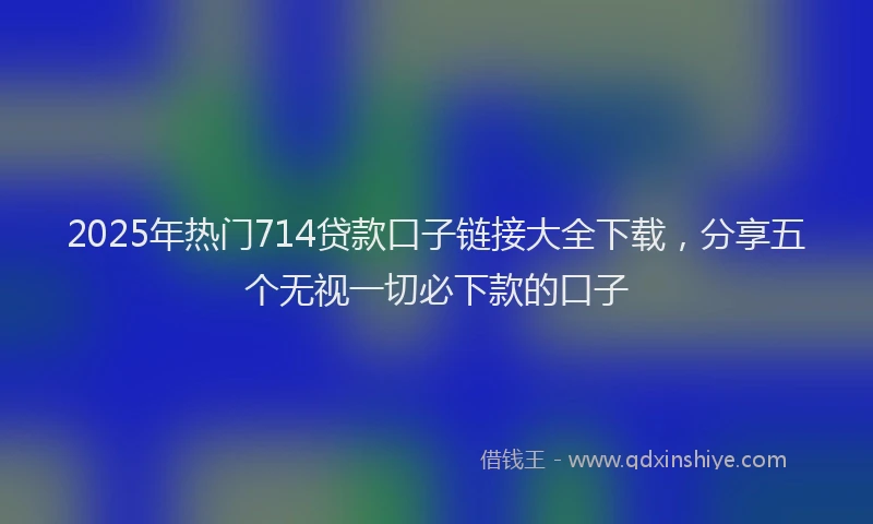 2025年热门714贷款口子链接大全下载，分享五个无视一切必下款的口子