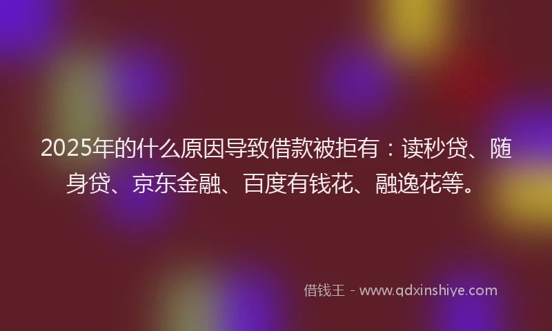 2025年的什么原因导致借款被拒有：读秒贷、随身贷、京东金融、百度有钱花、融逸花等。