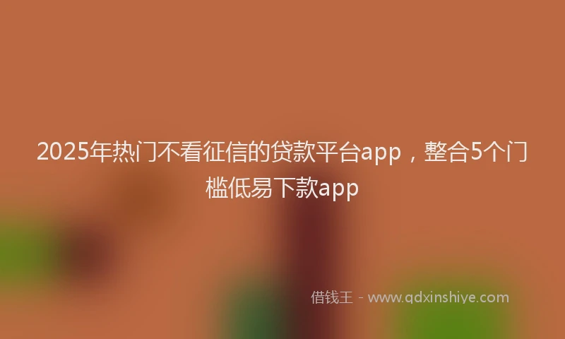 2025年热门不看征信的贷款平台app，整合5个门槛低易下款app