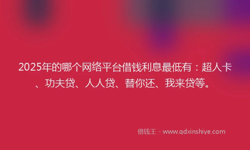 2025年的哪个网络平台借钱利息最低有：超人卡、功夫贷、人人贷、替你还、我来贷等。