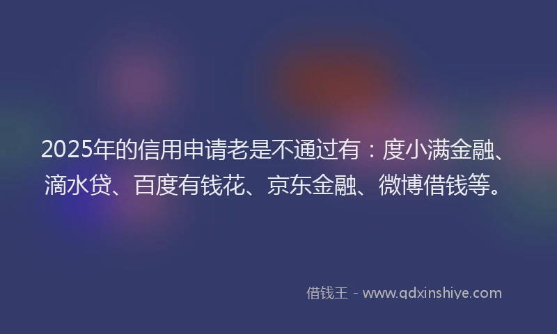 2025年的信用申请老是不通过有：度小满金融、滴水贷、百度有钱花、京东金融、微博借钱等。