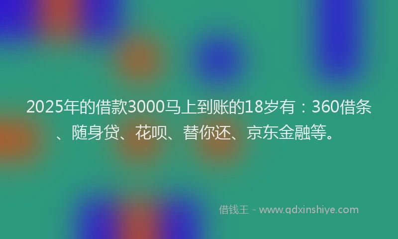2025年的借款3000马上到账的18岁有：360借条、随身贷、花呗、替你还、京东金融等。