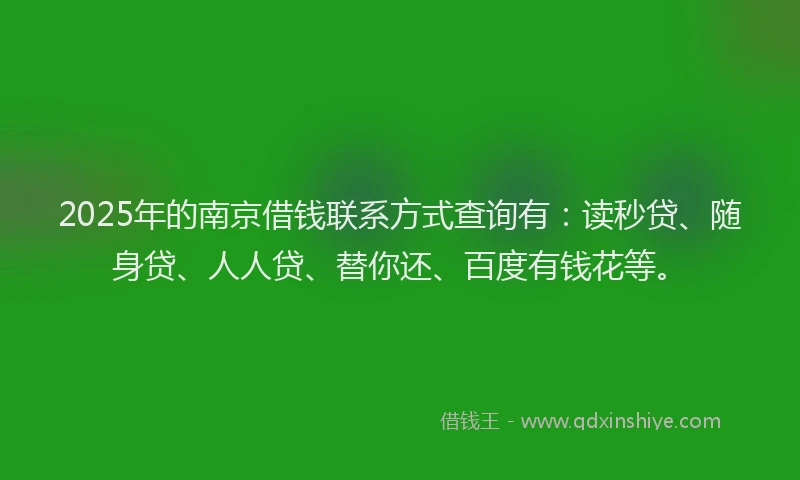 2025年的南京借钱联系方式查询有：读秒贷、随身贷、人人贷、替你还、百度有钱花等。