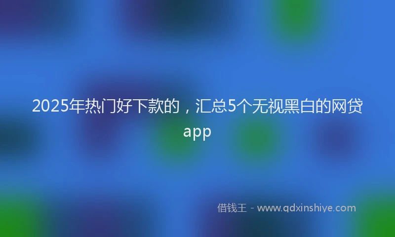 2025年热门好下款的，汇总5个无视黑白的网贷app
