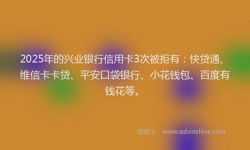 2025年的兴业银行信用卡3次被拒有：快贷通、维信卡卡贷、平安口袋银行、小花钱包、百度有钱花等。
