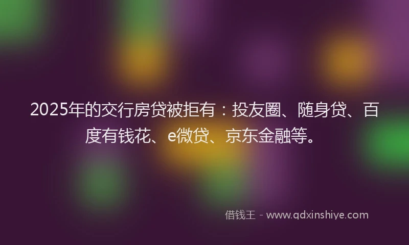 2025年的交行房贷被拒有：投友圈、随身贷、百度有钱花、e微贷、京东金融等。