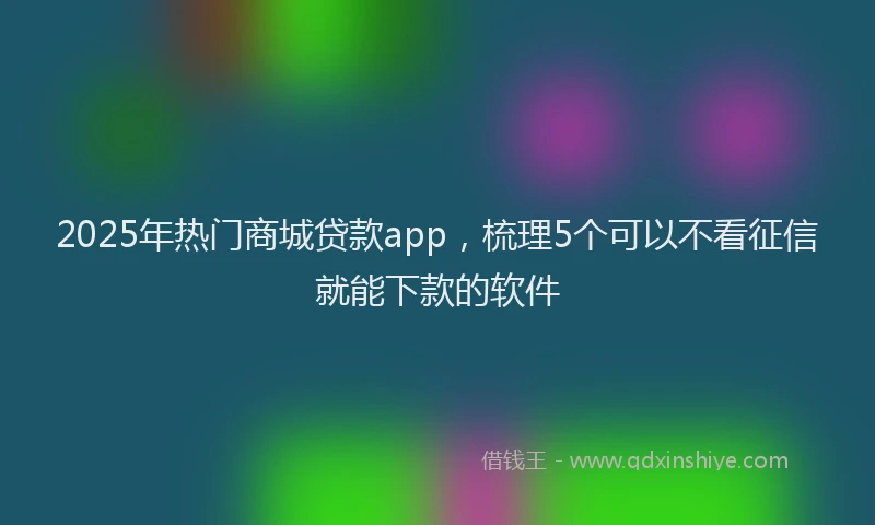 2025年热门商城贷款app，梳理5个可以不看征信就能下款的软件