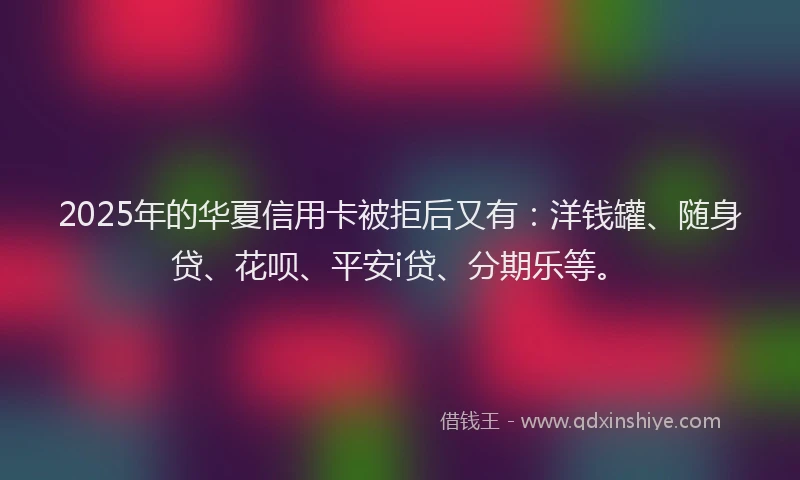 2025年的华夏信用卡被拒后又有：洋钱罐、随身贷、花呗、平安i贷、分期乐等。