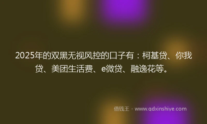 2025年的双黑无视风控的口子有：柯基贷、你我贷、美团生活费、e微贷、融逸花等。