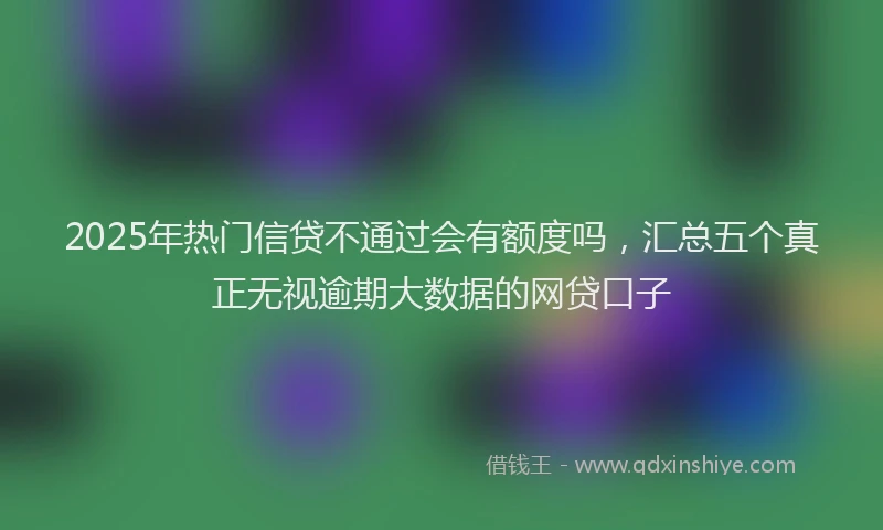 2025年热门信贷不通过会有额度吗，汇总五个真正无视逾期大数据的网贷口子