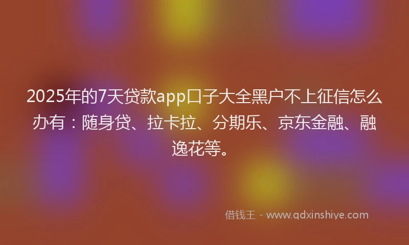 2025年的7天贷款app口子大全黑户不上征信怎么办有：随身贷、拉卡拉、分期乐、京东金融、融逸花等。