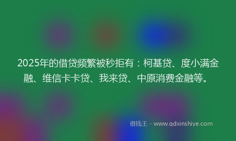 2025年的借贷频繁被秒拒有：柯基贷、度小满金融、维信卡卡贷、我来贷、中原消费金融等。