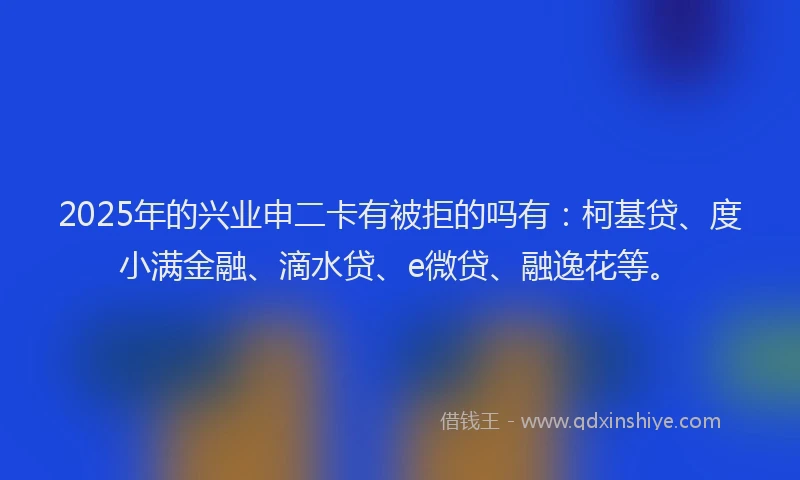 2025年的兴业申二卡有被拒的吗有：柯基贷、度小满金融、滴水贷、e微贷、融逸花等。