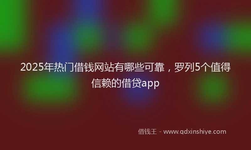 2025年热门借钱网站有哪些可靠，罗列5个值得信赖的借贷app