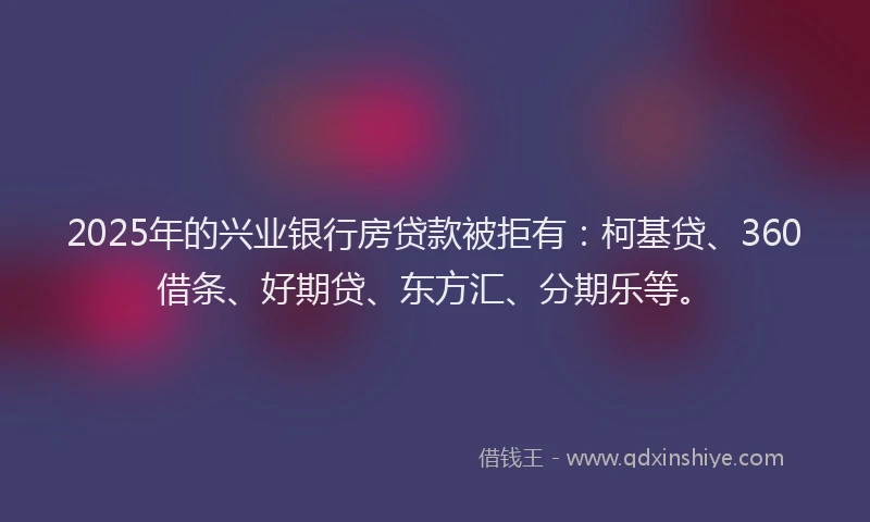 2025年的兴业银行房贷款被拒有：柯基贷、360借条、好期贷、东方汇、分期乐等。