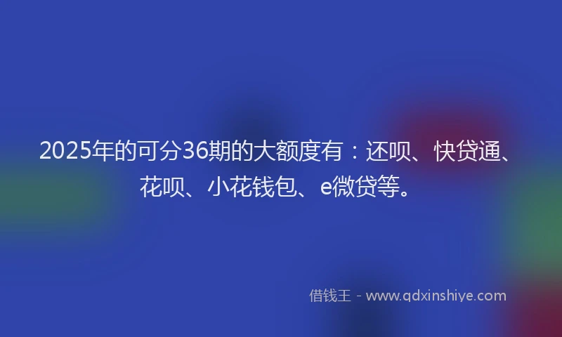 2025年的可分36期的大额度有：还呗、快贷通、花呗、小花钱包、e微贷等。