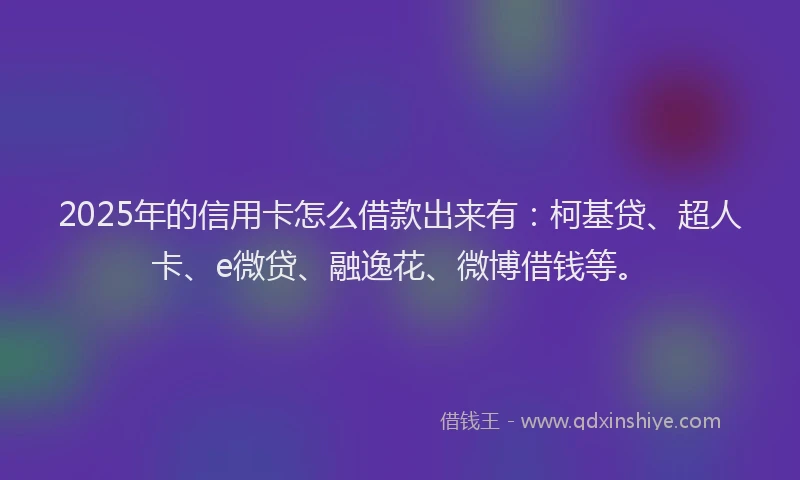 2025年的信用卡怎么借款出来有：柯基贷、超人卡、e微贷、融逸花、微博借钱等。