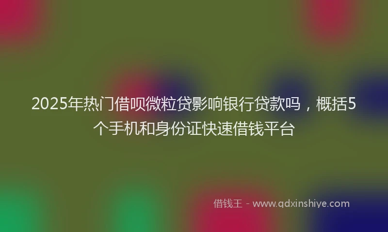 2025年热门借呗微粒贷影响银行贷款吗，概括5个手机和身份证快速借钱平台