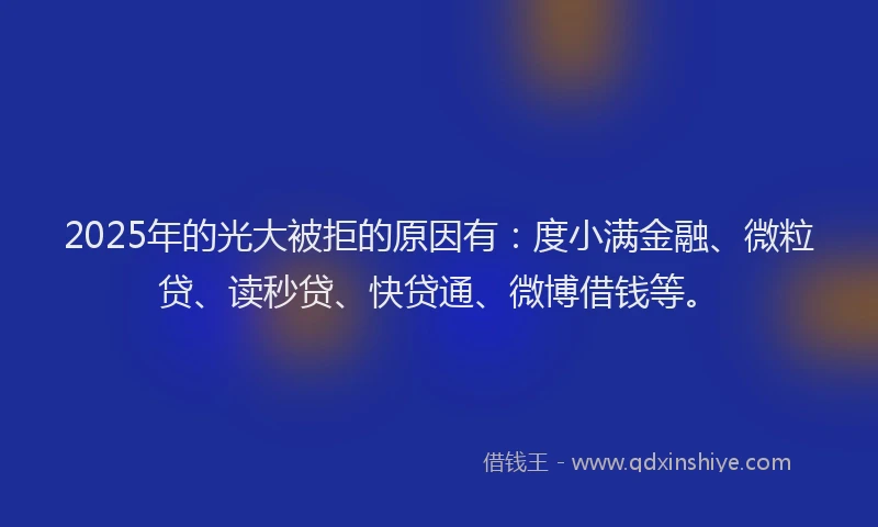 2025年的光大被拒的原因有：度小满金融、微粒贷、读秒贷、快贷通、微博借钱等。