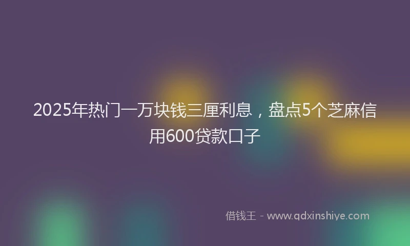 2025年热门一万块钱三厘利息，盘点5个芝麻信用600贷款口子