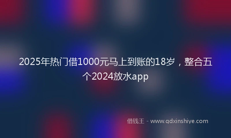 2025年热门借1000元马上到账的18岁，整合五个2024放水app