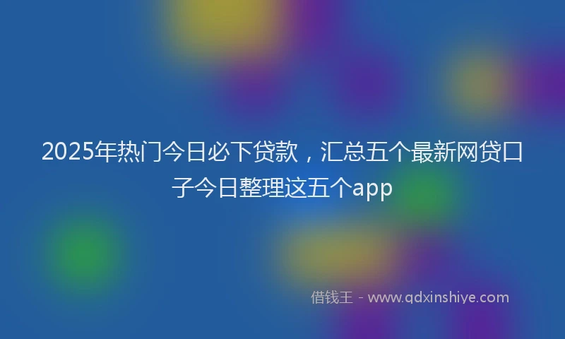 2025年热门今日必下贷款，汇总五个最新网贷口子今日整理这五个app