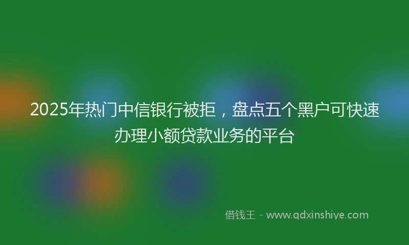 2025年热门中信银行被拒，盘点五个黑户可快速办理小额贷款业务的平台