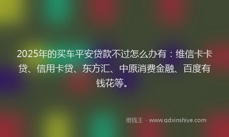 2025年的买车平安贷款不过怎么办有：维信卡卡贷、信用卡贷、东方汇、中原消费金融、百度有钱花等。