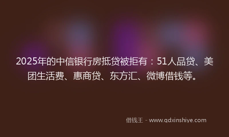 2025年的中信银行房抵贷被拒有：51人品贷、美团生活费、惠商贷、东方汇、微博借钱等。