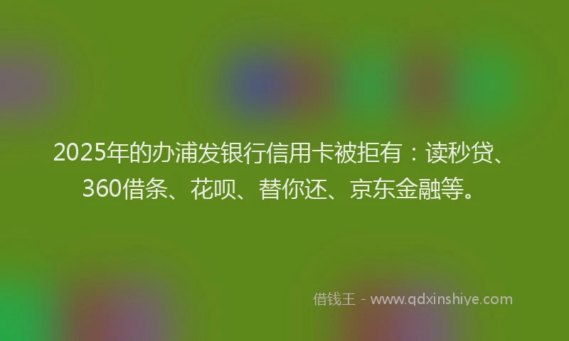2025年的办浦发银行信用卡被拒有：读秒贷、360借条、花呗、替你还、京东金融等。