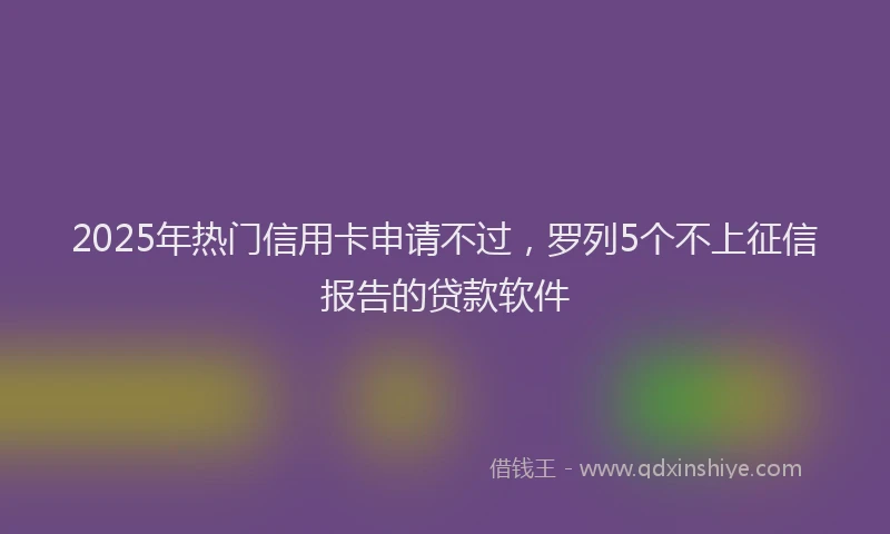2025年热门信用卡申请不过，罗列5个不上征信报告的贷款软件
